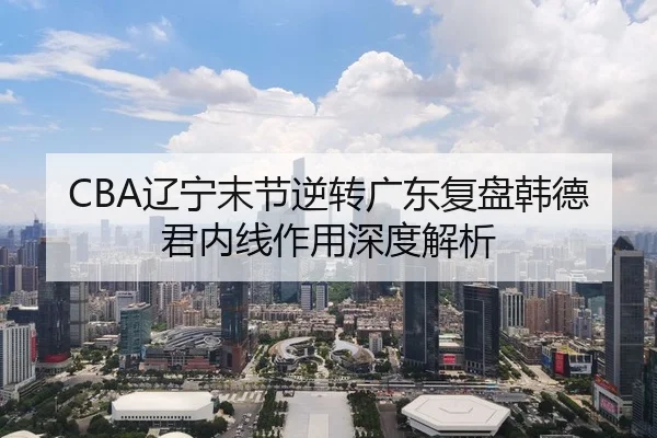 CBA辽宁末节逆转广东复盘韩德君内线作用深度解析 - aqy.com