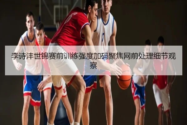 李诗沣世锦赛前训练强度加码聚焦网前处理细节观察 - aqy.com